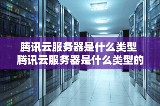 腾讯云服务器是什么类型 腾讯云服务器是什么类型的软件