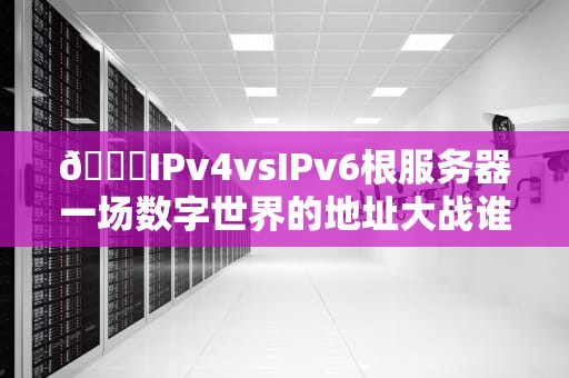 🌐IPv4vsIPv6根服务器一场数字世界的地址大战谁赢了？