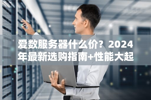 爱数服务器什么价？2024年最新选购指南+性能大起底！