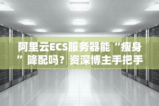 阿里云ECS服务器能“瘦身”降配吗？资深博主手把手教你省钱大法！