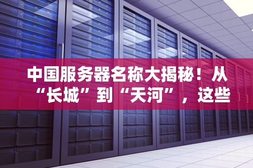 中国服务器名称大揭秘！从“长城”到“天河”，这些神级代号你听过几个？
