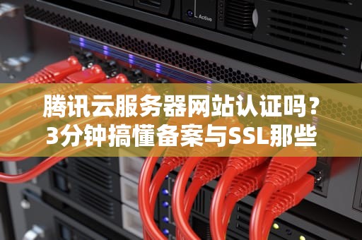 腾讯云服务器网站认证吗？3分钟搞懂备案与SSL那些事儿！
