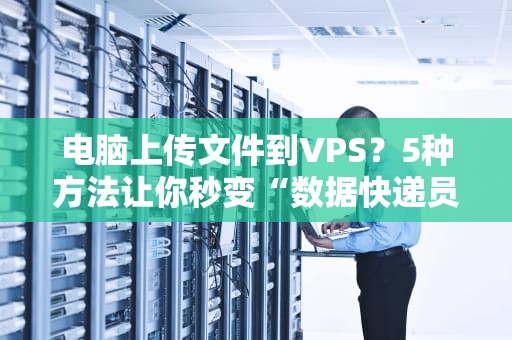 电脑上传文件到VPS？5种方法让你秒变“数据快递员”！