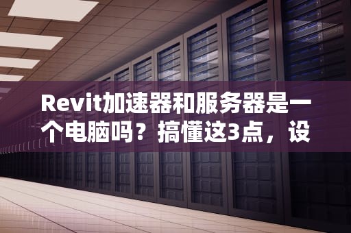 Revit加速器和服务器是一个电脑吗？搞懂这3点，设计师不再被忽悠！