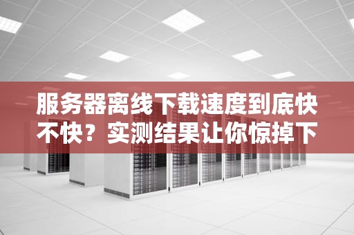 服务器离线下载速度到底快不快？实测结果让你惊掉下巴！