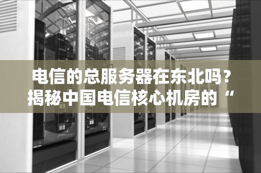 电信的总服务器在东北吗？揭秘中国电信核心机房的“藏身之处”