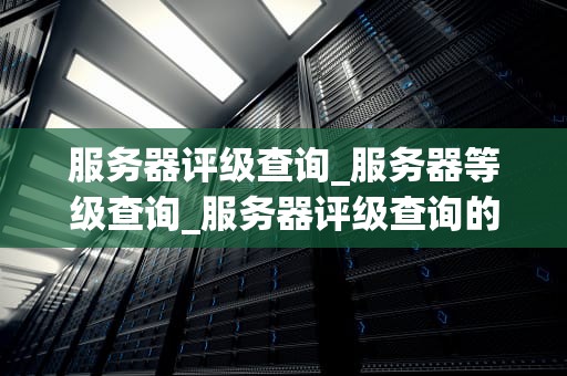 服务器评级查询_服务器等级查询_服务器评级查询的全面指南