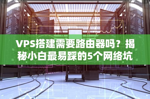 VPS搭建需要路由器吗？揭秘小白最易踩的5个网络坑！