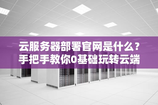 云服务器部署官网是什么？手把手教你0基础玩转云端建站！