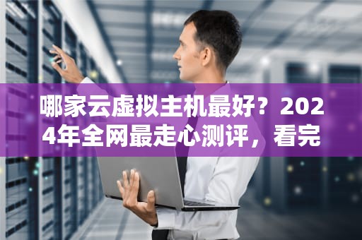 哪家云虚拟主机最好？2024年全网最走心测评，看完秒变老司机！
