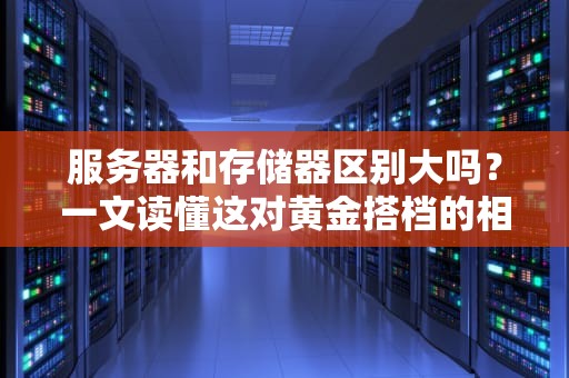 服务器和存储器区别大吗？一文读懂这对黄金搭档的相爱相杀