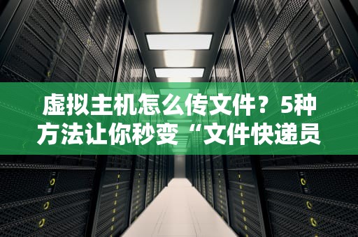 虚拟主机怎么传文件？5种方法让你秒变“文件快递员”！