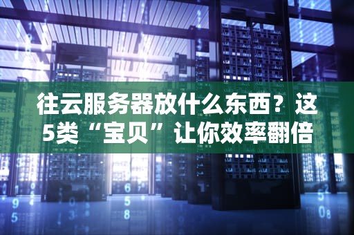 往云服务器放什么东西？这5类“宝贝”让你效率翻倍不踩坑！