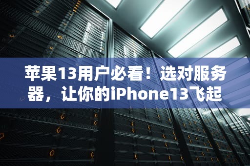 苹果13用户必看！选对服务器，让你的iPhone13飞起来（附专业测评+避坑指南）