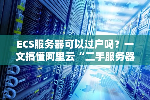 ECS服务器可以过户吗？一文搞懂阿里云“二手服务器”那些事儿！