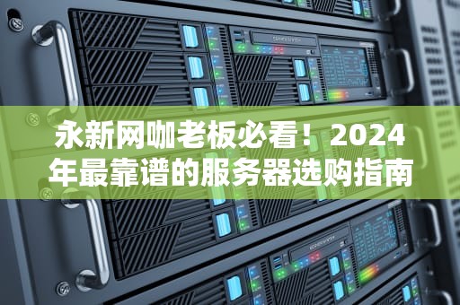 永新网咖老板必看！2024年最靠谱的服务器选购指南（附性能实测+避坑口诀）