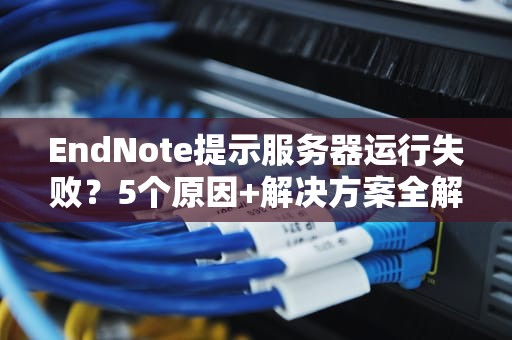 EndNote提示服务器运行失败？5个原因+解决方案全解析！