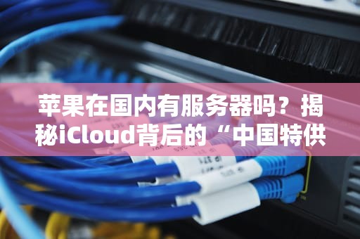 苹果在国内有服务器吗？揭秘iCloud背后的“中国特供”玄机！