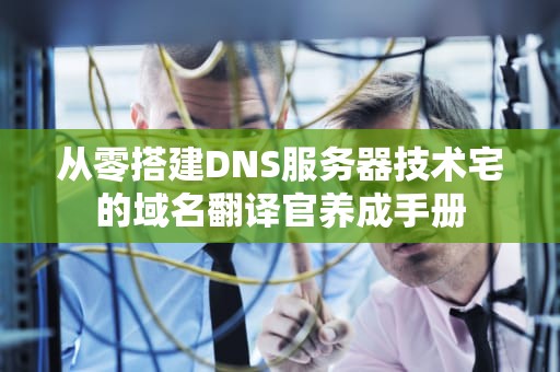 从零搭建DNS服务器技术宅的域名翻译官养成手册