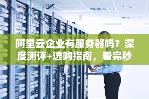 阿里云企业有服务器吗？深度测评+选购指南，看完秒懂！