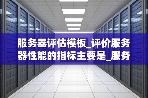 服务器评估模板_评价服务器性能的指标主要是_服务器评估模板及其应用