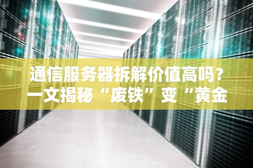 通信服务器拆解价值高吗？一文揭秘“废铁”变“黄金”的骚操作！