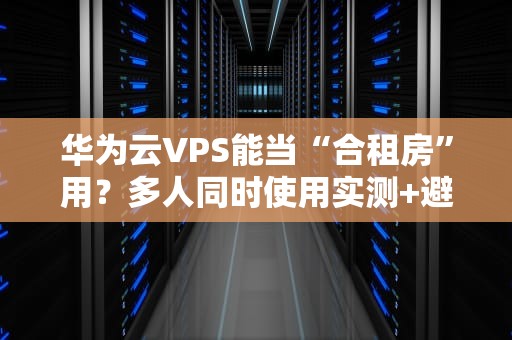 华为云VPS能当“合租房”用？多人同时使用实测+避坑指南！