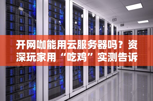 开网咖能用云服务器吗？资深玩家用“吃鸡”实测告诉你真相！