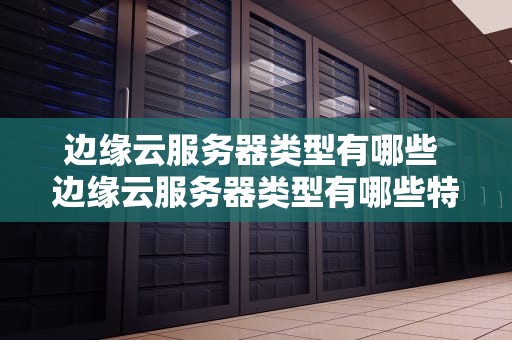 边缘云服务器类型有哪些 边缘云服务器类型有哪些特点