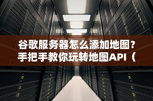 谷歌服务器怎么添加地图？手把手教你玩转地图API（附实战测评）