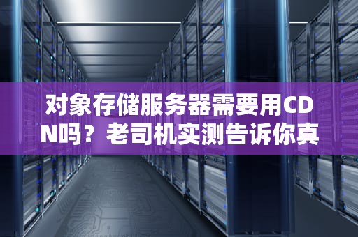 对象存储服务器需要用CDN吗？老司机实测告诉你真相！