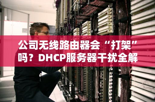 公司无线路由器会“打架”吗？DHCP服务器干扰全解析+解决方案