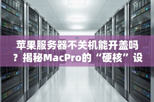 苹果服务器不关机能开盖吗？揭秘MacPro的“硬核”设计！