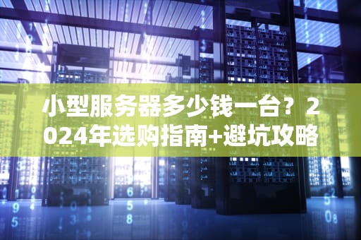 小型服务器多少钱一台？2024年选购指南+避坑攻略（附真实案例）