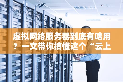虚拟网络服务器到底有啥用？一文带你搞懂这个“云上魔术师”！