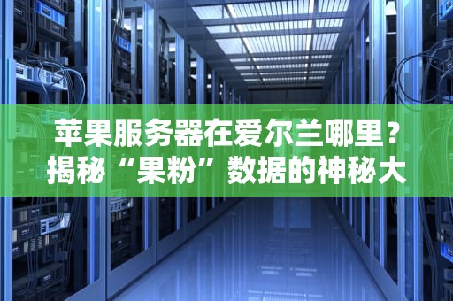 苹果服务器在爱尔兰哪里？揭秘“果粉”数据的神秘大本营！