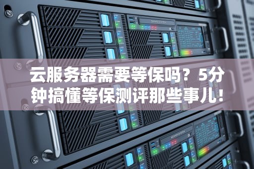 云服务器需要等保吗？5分钟搞懂等保测评那些事儿！