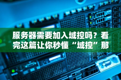 服务器需要加入域控吗？看完这篇让你秒懂“域控”那些事儿！
