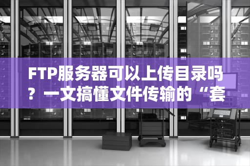 FTP服务器可以上传目录吗？一文搞懂文件传输的“套娃”操作！