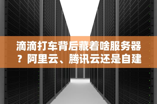滴滴打车背后藏着啥服务器？阿里云、腾讯云还是自建机房？技术大揭秘！