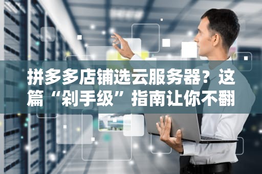 拼多多店铺选云服务器？这篇“剁手级”指南让你不翻车！