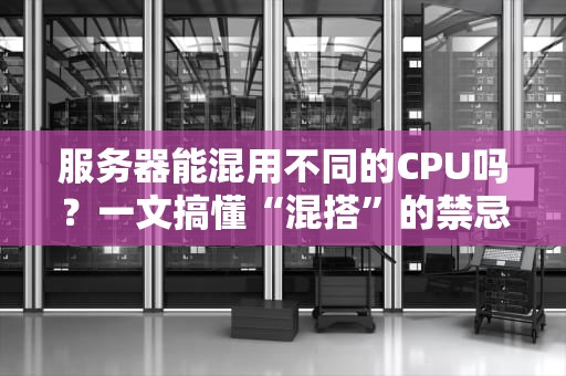 服务器能混用不同的CPU吗？一文搞懂“混搭”的禁忌与骚操作！