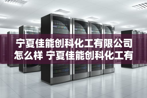宁夏佳能创科化工有限公司怎么样 宁夏佳能创科化工有限公司怎么样上班