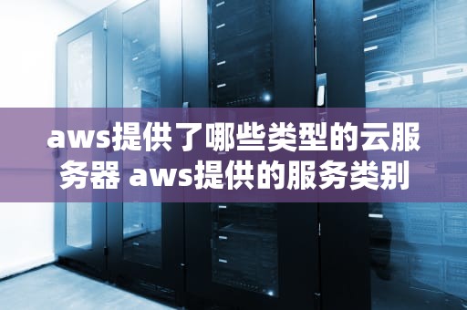 aws提供了哪些类型的云服务器 aws提供的服务类别