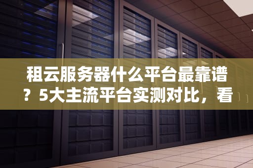 租云服务器什么平台最靠谱？5大主流平台实测对比，看完秒懂！