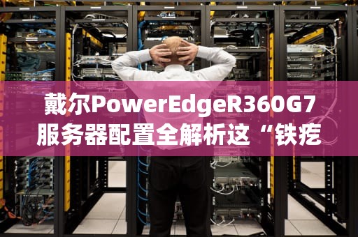 戴尔PowerEdgeR360G7服务器配置全解析这“铁疙瘩”到底有多能打？