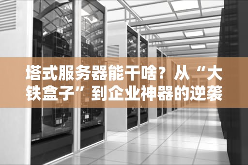 塔式服务器能干啥？从“大铁盒子”到企业神器的逆袭之路！