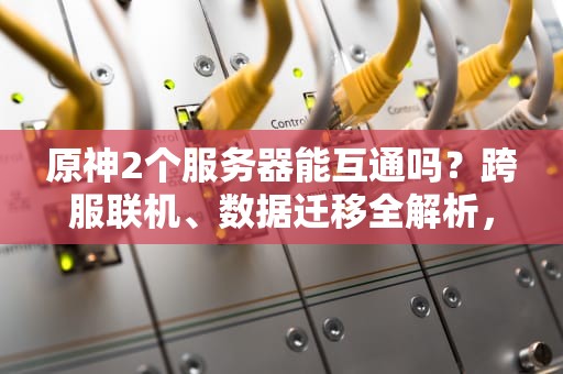 原神2个服务器能互通吗？跨服联机、数据迁移全解析，看完秒懂！