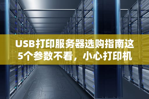 USB打印服务器选购指南这5个参数不看，小心打印机变“砖头”！