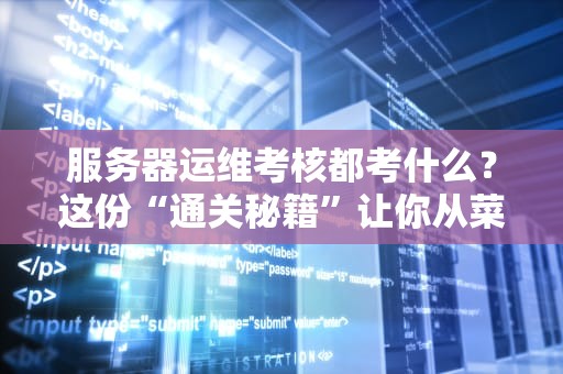 服务器运维考核都考什么？这份“通关秘籍”让你从菜鸟变大神！